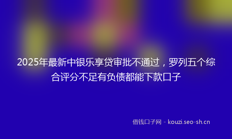 2025年最新中银乐享贷审批不通过,罗列五个综合评分不足有负债都能下款口子