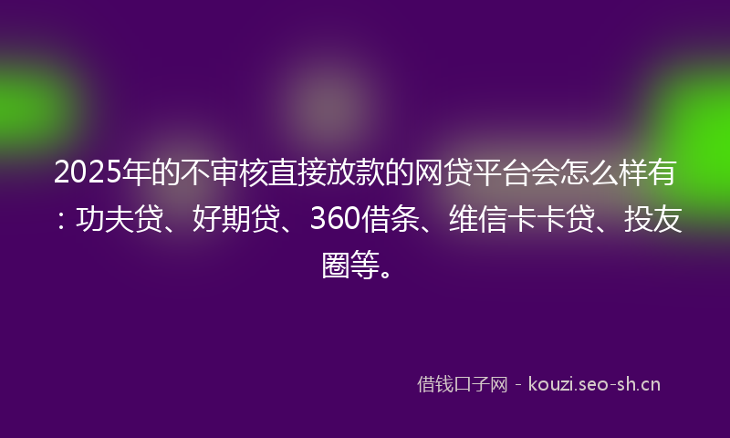 2025年的不审核直接放款的网贷平台会怎么样有：功夫贷、好期贷、360借条、维信卡卡贷、投友圈等。