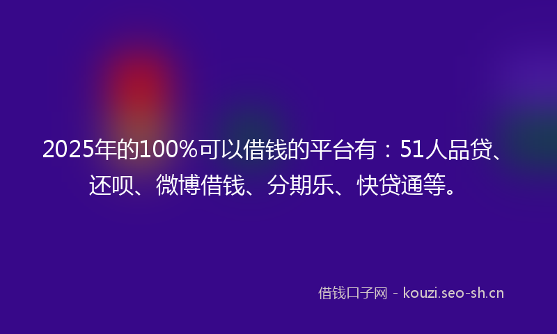 2025年的100%可以借钱的平台有：51人品贷、还呗、微博借钱、分期乐、快贷通等。