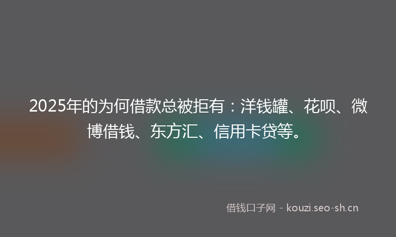 2025年的为何借款总被拒有：洋钱罐、花呗、微博借钱、东方汇、信用卡贷等。
