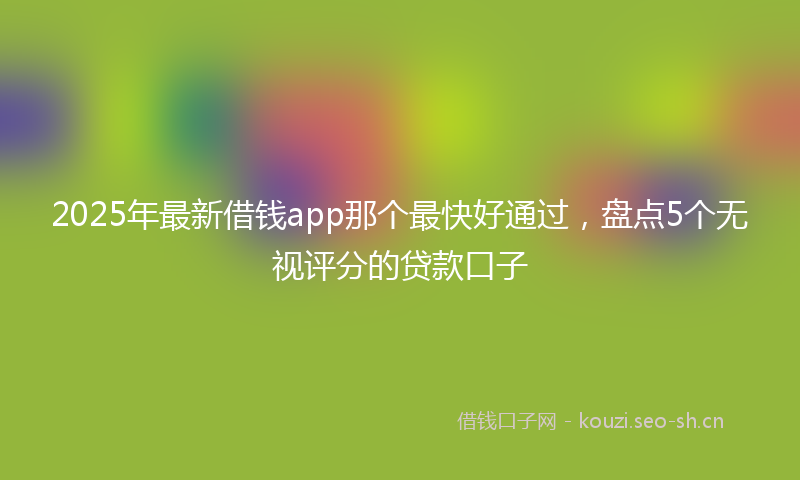 2025年最新借钱app那个最快好通过，盘点5个无视评分的贷款口子