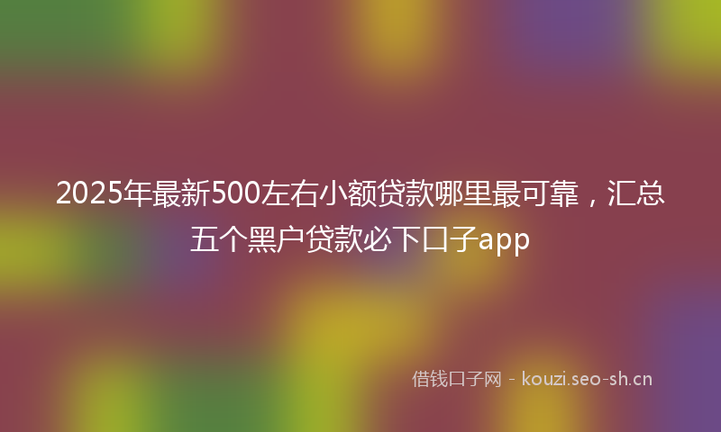 2025年最新500左右小额贷款哪里最可靠，汇总五个黑户贷款必下口子app