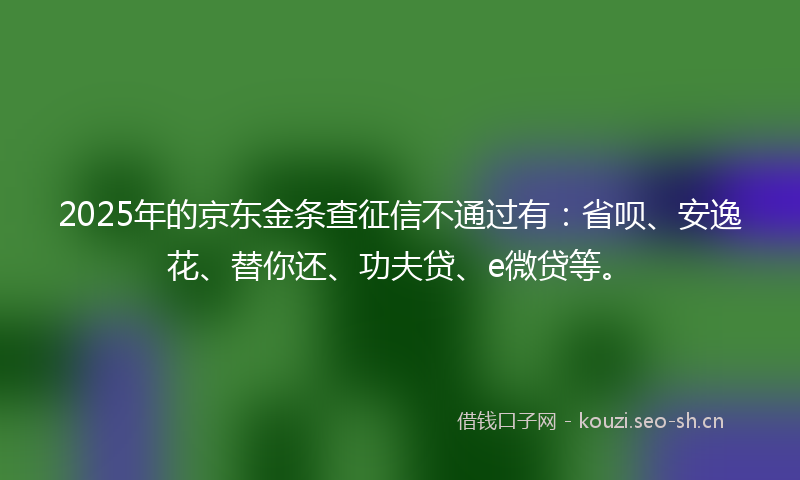 2025年的京东金条查征信不通过有：省呗、安逸花、替你还、功夫贷、e微贷等。