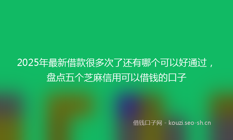 2025年最新借款很多次了还有哪个可以好通过，盘点五个芝麻信用可以借钱的口子