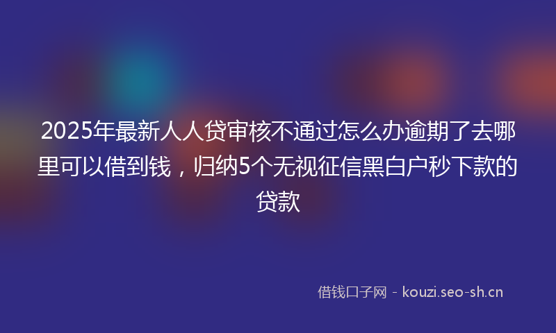 2025年最新人人贷审核不通过怎么办逾期了去哪里可以借到钱,归纳5个无视征信黑白户秒下款的贷款