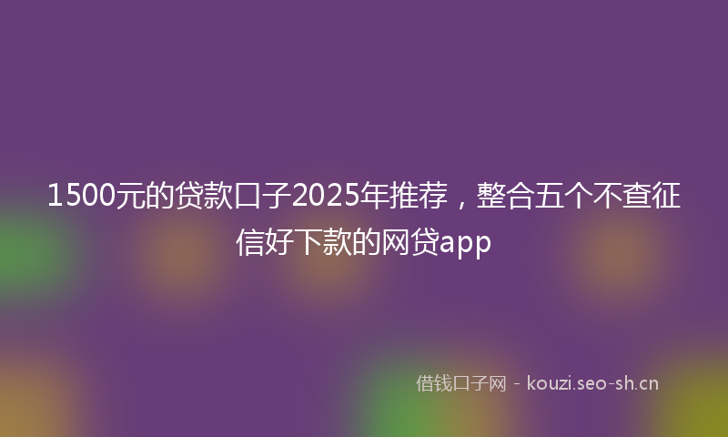 1500元的贷款口子2025年推荐，整合五个不查征信好下款的网贷app