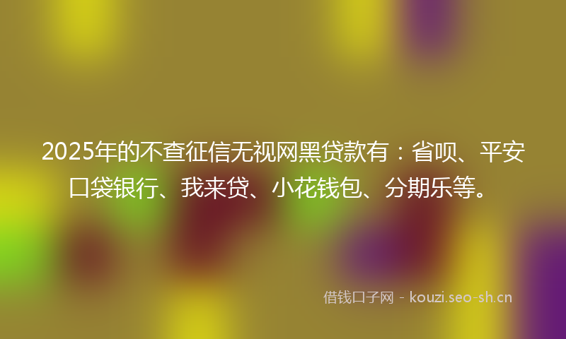 2025年的不查征信无视网黑贷款有：省呗、平安口袋银行、我来贷、小花钱包、分期乐等。