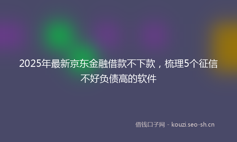 2025年最新京东金融借款不下款,梳理5个征信不好负债高的软件