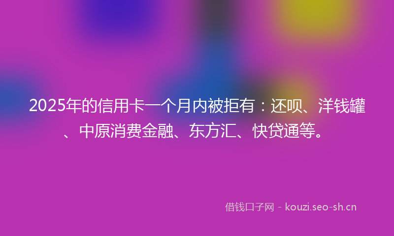 2025年的信用卡一个月内被拒有：还呗、洋钱罐、中原消费金融、东方汇、快贷通等。