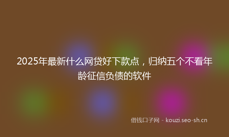 2025年最新什么网贷好下款点，归纳五个不看年龄征信负债的软件