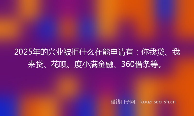 2025年的兴业被拒什么在能申请有：你我贷、我来贷、花呗、度小满金融、360借条等。