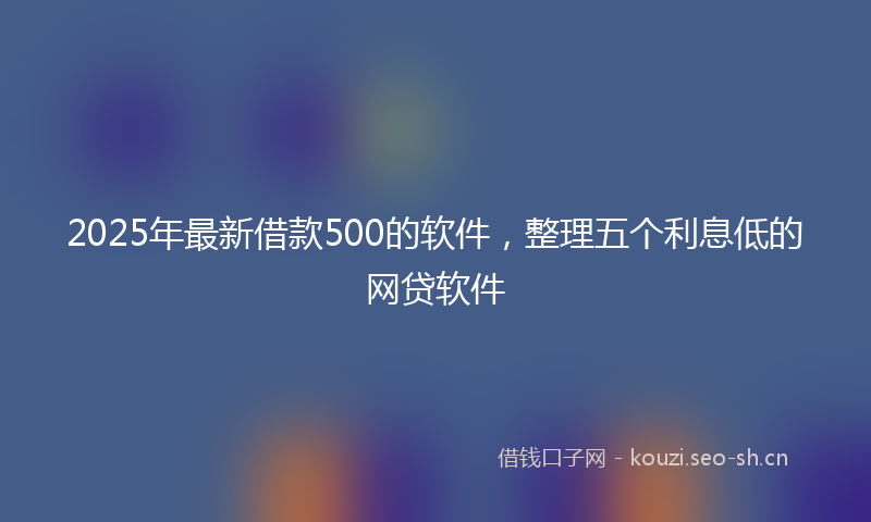 2025年最新借款500的软件，整理五个利息低的网贷软件