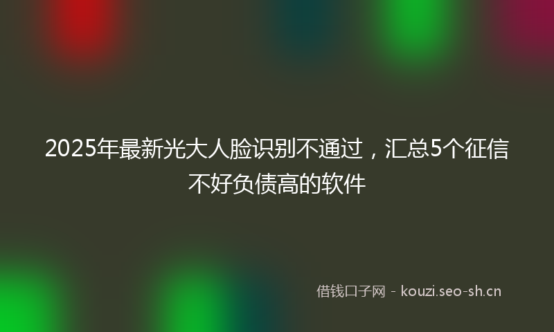 2025年最新光大人脸识别不通过，汇总5个征信不好负债高的软件