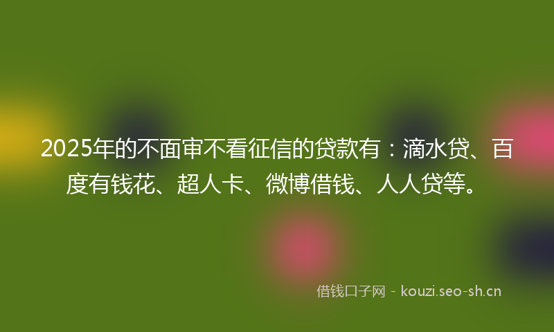 2025年的不面审不看征信的贷款有：滴水贷、百度有钱花、超人卡、微博借钱、人人贷等。