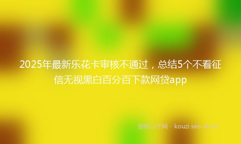 2025年最新乐花卡审核不通过，总结5个不看征信无视黑白百分百下款网贷app