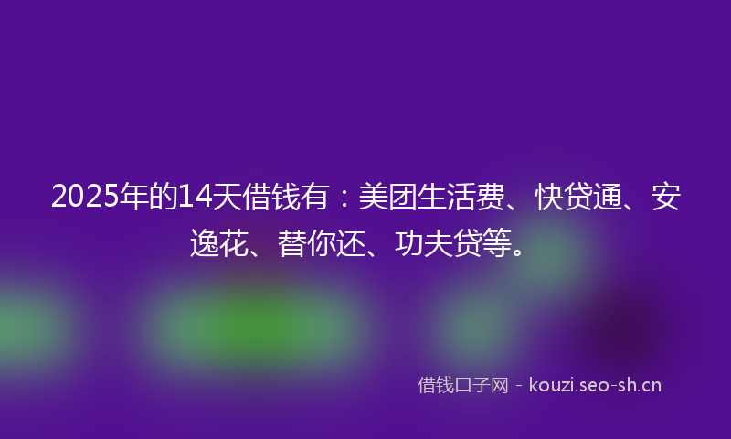 2025年的14天借钱有：美团生活费、快贷通、安逸花、替你还、功夫贷等。