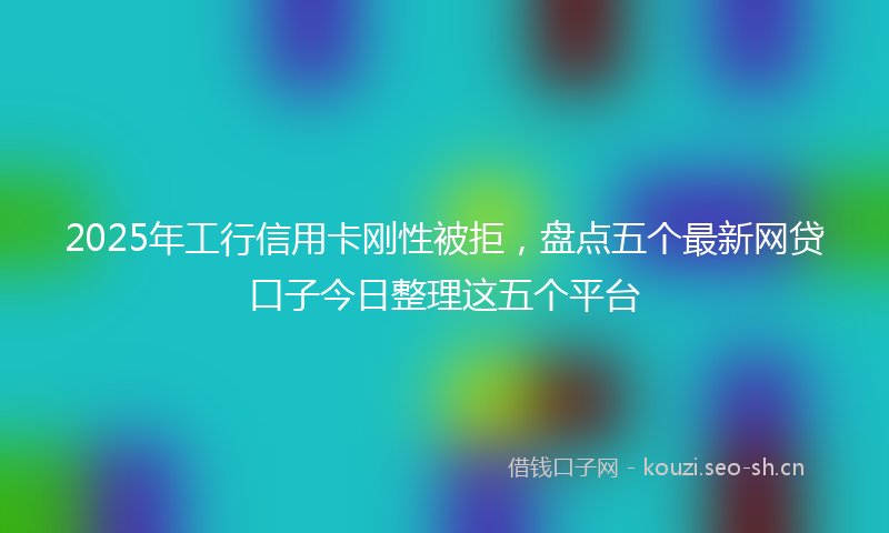 2025年工行信用卡刚性被拒，盘点五个最新网贷口子今日整理这五个平台
