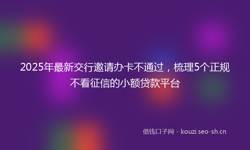 2025年最新交行邀请办卡不通过,梳理5个正规不看征信的小额贷款平台