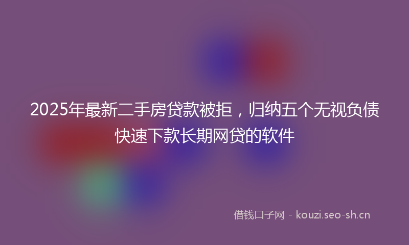 2025年最新二手房贷款被拒，归纳五个无视负债快速下款长期网贷的软件