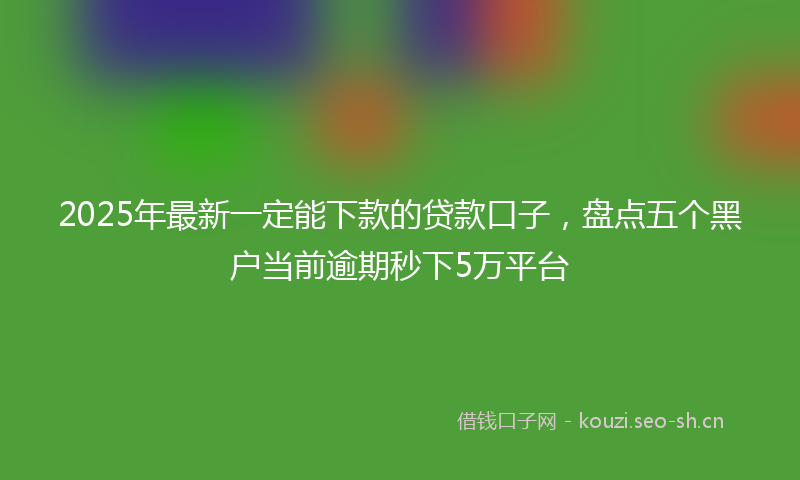 2025年最新一定能下款的贷款口子，盘点五个黑户当前逾期秒下5万平台