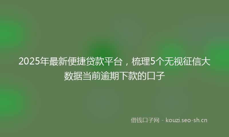 2025年最新便捷贷款平台，梳理5个无视征信大数据当前逾期下款的口子