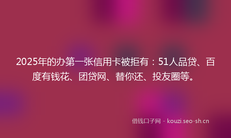 2025年的办第一张信用卡被拒有：51人品贷、百度有钱花、团贷网、替你还、投友圈等。