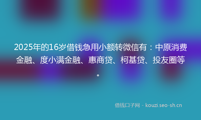 2025年的16岁借钱急用小额转微信有：中原消费金融、度小满金融、惠商贷、柯基贷、投友圈等。