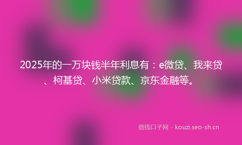 2025年的一万块钱半年利息有：e微贷、我来贷、柯基贷、小米贷款、京东金融等。