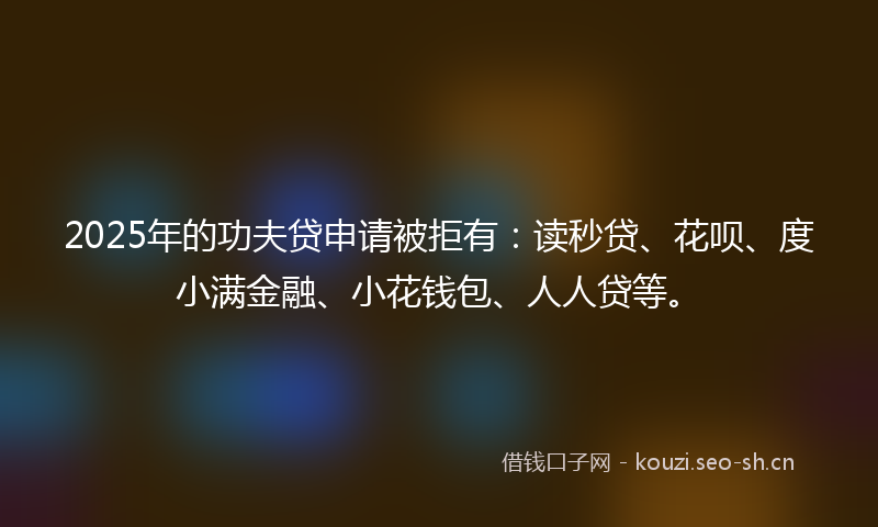 2025年的功夫贷申请被拒有：读秒贷、花呗、度小满金融、小花钱包、人人贷等。