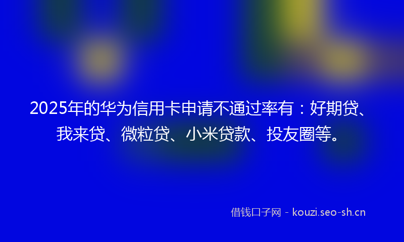 2025年的华为信用卡申请不通过率有：好期贷、我来贷、微粒贷、小米贷款、投友圈等。