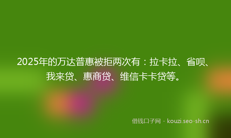2025年的万达普惠被拒两次有：拉卡拉、省呗、我来贷、惠商贷、维信卡卡贷等。