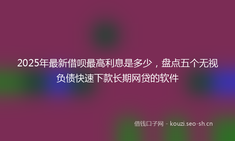 2025年最新借呗最高利息是多少，盘点五个无视负债快速下款长期网贷的软件