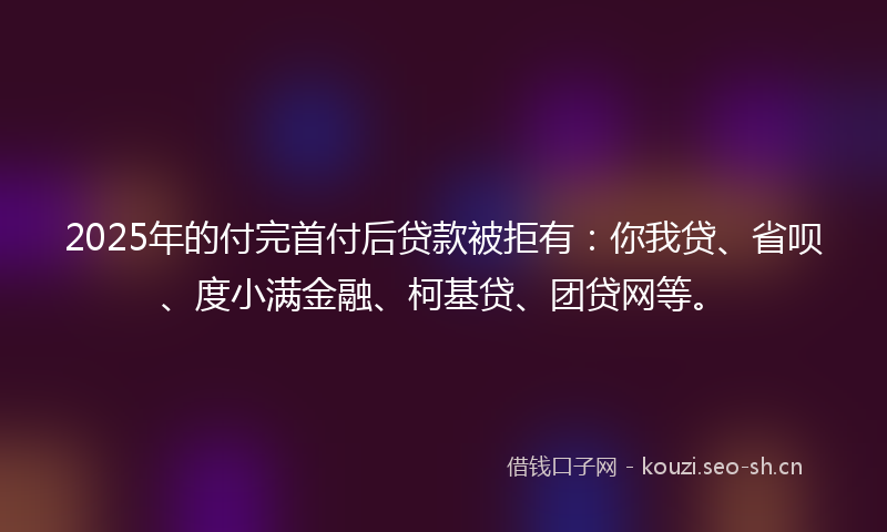 2025年的付完首付后贷款被拒有：你我贷、省呗、度小满金融、柯基贷、团贷网等。
