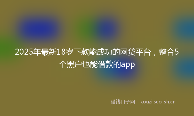 2025年最新18岁下款能成功的网贷平台，整合5个黑户也能借款的app