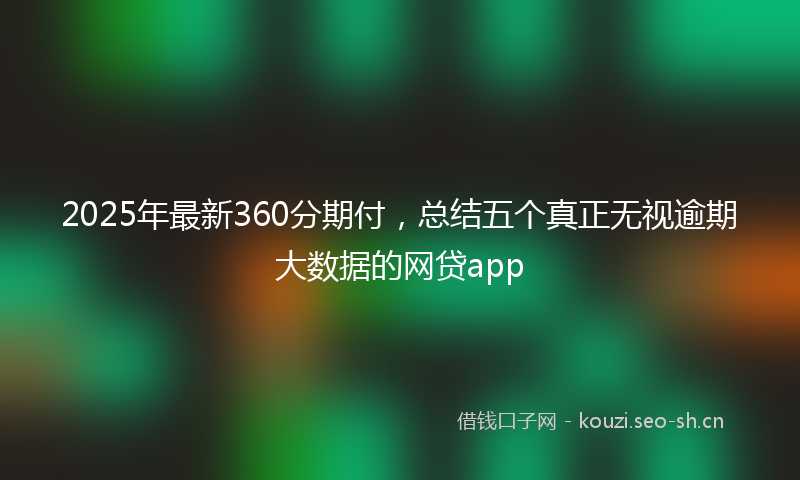 2025年最新360分期付，总结五个真正无视逾期大数据的网贷app