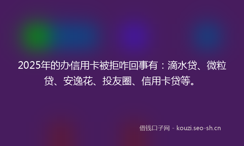 2025年的办信用卡被拒咋回事有:滴水贷、微粒贷、安逸花、投友圈、信用卡贷等。