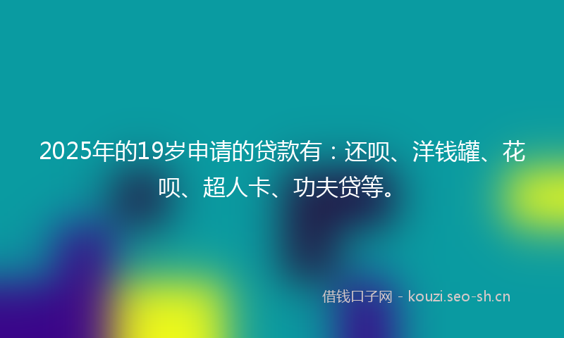 2025年的19岁申请的贷款有：还呗、洋钱罐、花呗、超人卡、功夫贷等。