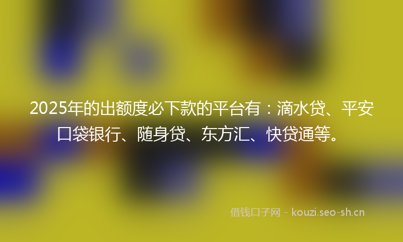 2025年的出额度必下款的平台有：滴水贷、平安口袋银行、随身贷、东方汇、快贷通等。