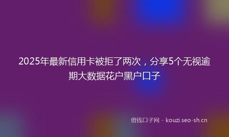 2025年最新信用卡被拒了两次，分享5个无视逾期大数据花户黑户口子