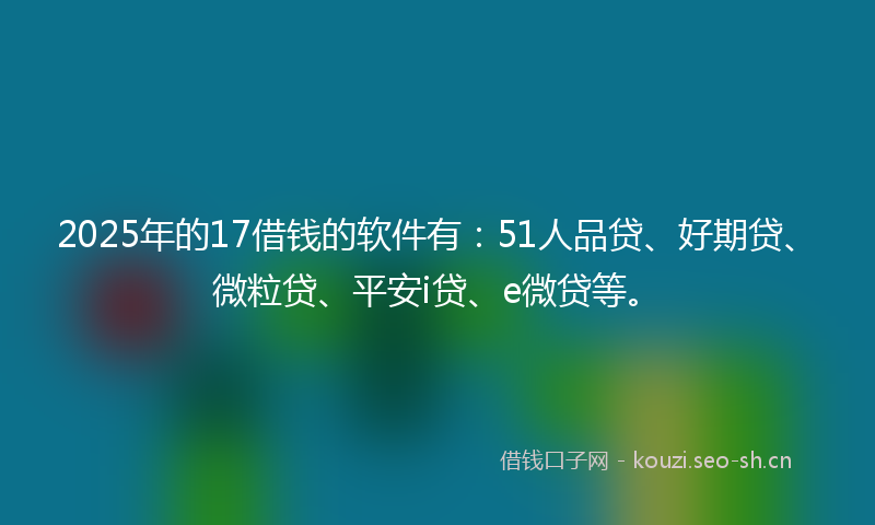 2025年的17借钱的软件有：51人品贷、好期贷、微粒贷、平安i贷、e微贷等。