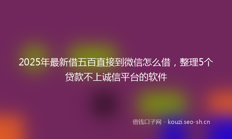 2025年最新借五百直接到微信怎么借，整理5个贷款不上诚信平台的软件