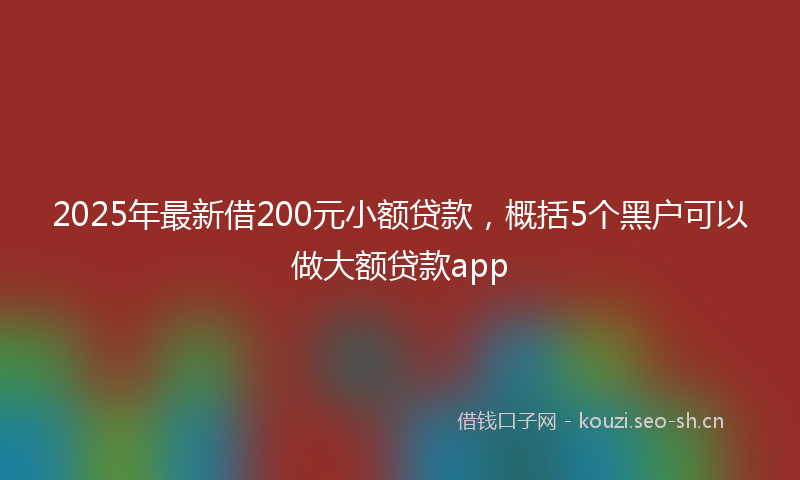 2025年最新借200元小额贷款，概括5个黑户可以做大额贷款app