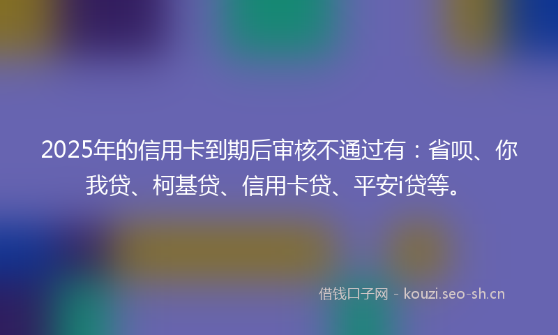2025年的信用卡到期后审核不通过有：省呗、你我贷、柯基贷、信用卡贷、平安i贷等。
