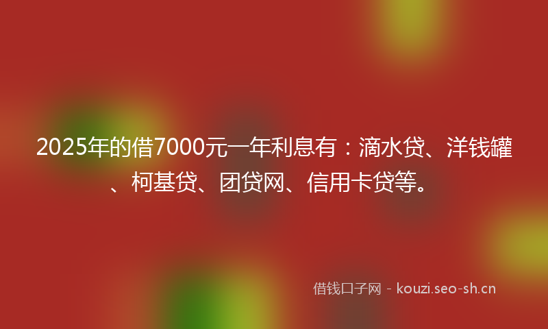 2025年的借7000元一年利息有：滴水贷、洋钱罐、柯基贷、团贷网、信用卡贷等。