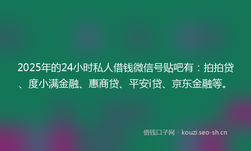 2025年的24小时私人借钱微信号贴吧有：拍拍贷、度小满金融、惠商贷、平安i贷、京东金融等。