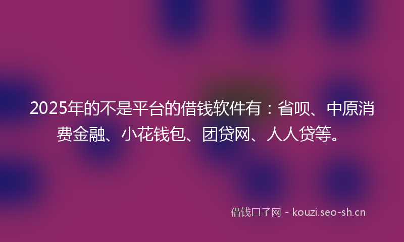 2025年的不是平台的借钱软件有：省呗、中原消费金融、小花钱包、团贷网、人人贷等。