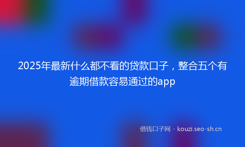 2025年最新什么都不看的贷款口子，整合五个有逾期借款容易通过的app