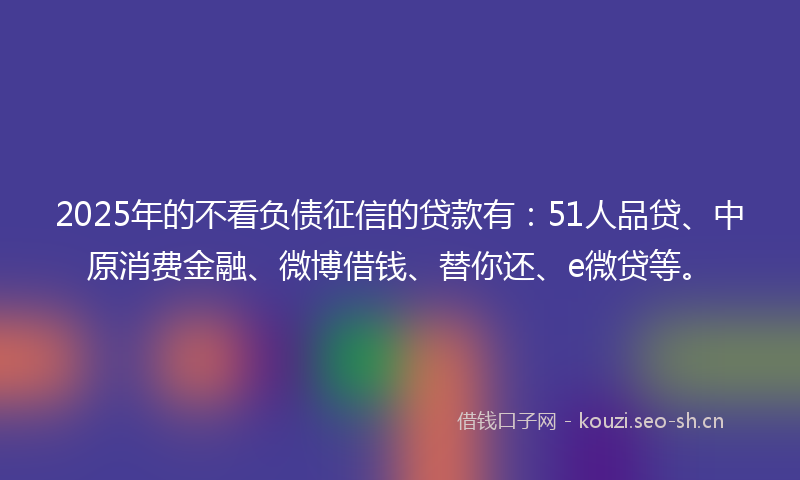 2025年的不看负债征信的贷款有:51人品贷、中原消费金融、微博借钱、替你还、e微贷等。