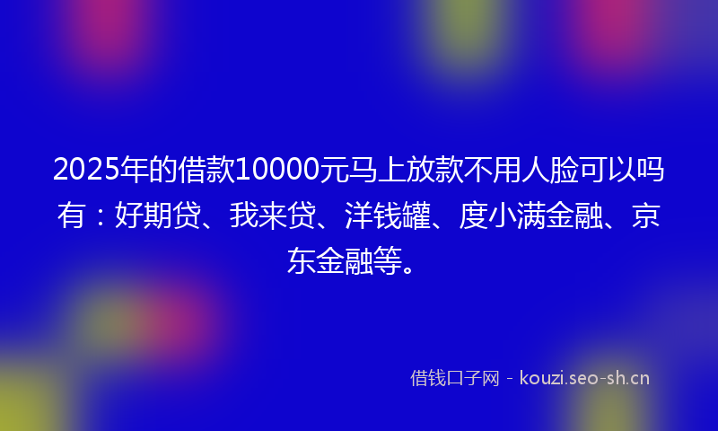 2025年的借款10000元马上放款不用人脸可以吗有：好期贷、我来贷、洋钱罐、度小满金融、京东金融等。