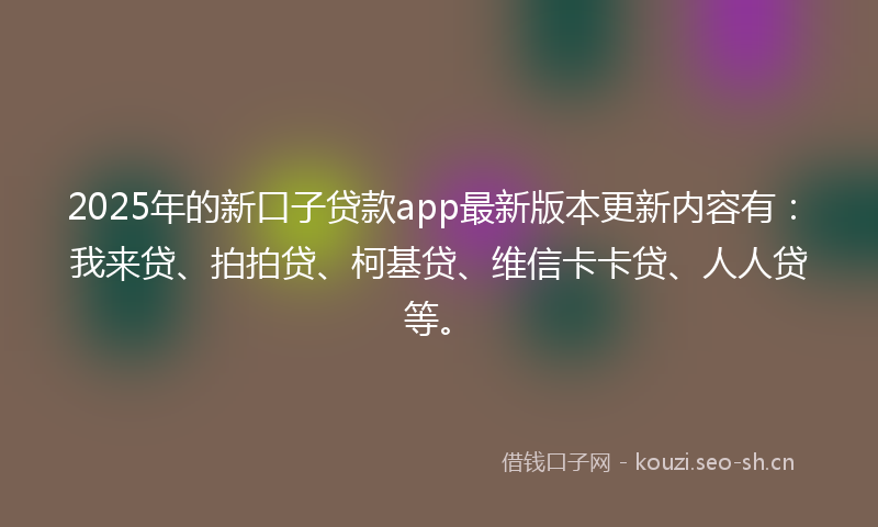 2025年的新口子贷款app最新版本更新内容有：我来贷、拍拍贷、柯基贷、维信卡卡贷、人人贷等。